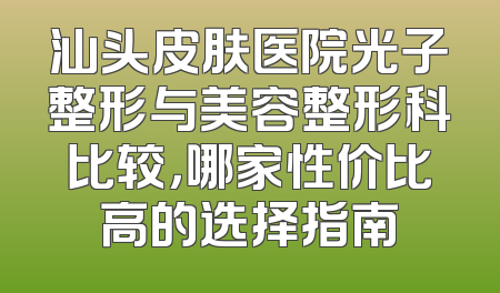 汕头皮肤医院光子整形与美容整形科比较，哪家性价比高的选择指南