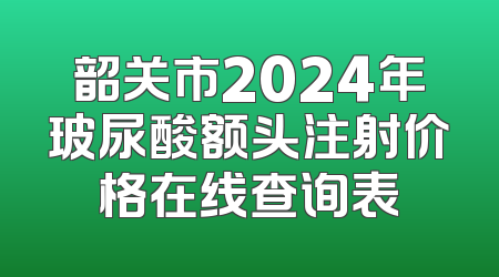 韶关市2024年玻尿酸额头注射价格在线查询表