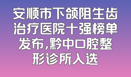 安顺市下颌阻生齿治疗医院十强榜单发布，黔中口腔整形诊所入选