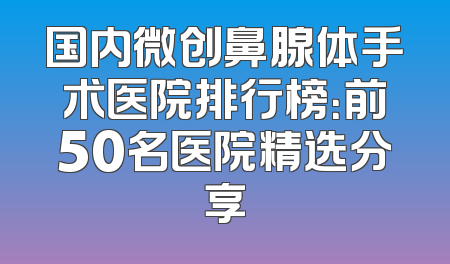 国内微创鼻腺体手术医院排行榜：前50名医院精选分享