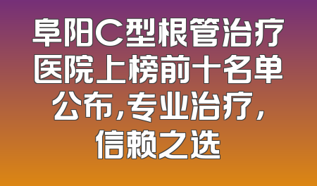 阜阳C型根管治疗医院上榜前十名单公布，专业治疗，信赖之选