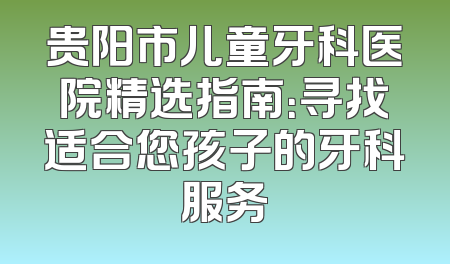 贵阳市儿童牙科医院精选指南：寻找适合您孩子的牙科服务