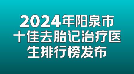 2024年阳泉市十佳去胎记治疗医生排行榜发布