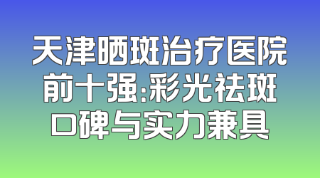 天津晒斑治疗医院前十强：彩光祛斑口碑与实力兼具