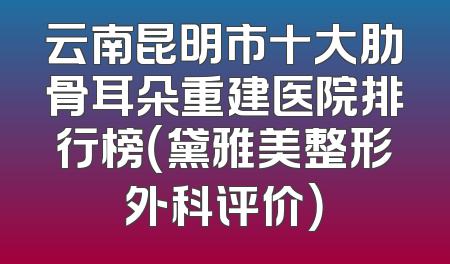 云南昆明市十大肋骨耳朵重建医院排行榜（黛雅美整形外科评价）