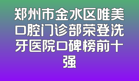 郑州市金水区唯美口腔门诊部荣登洗牙医院口碑榜前十强