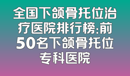 全国下颌骨托位治疗医院排行榜：前50名下颌骨托位专科医院