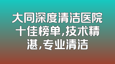 大同深度清洁医院十佳榜单，技术精湛，专业清洁