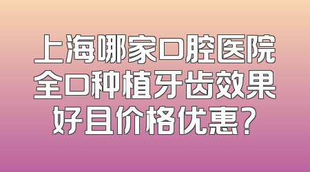 上海哪家口腔医院全口种植牙齿效果好且价格优惠？