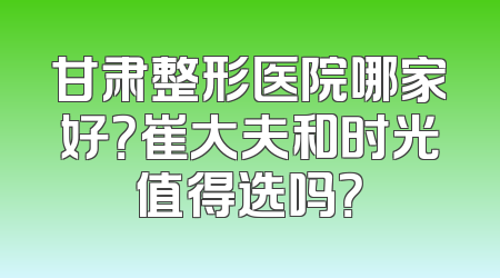 甘肃整形医院哪家好？崔大夫和时光值得选吗？