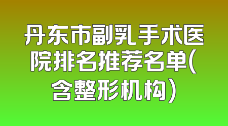 丹东市副乳手术医院排名推荐名单（含整形机构）