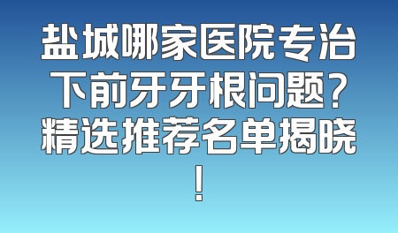 盐城哪家医院专治下前牙牙根问题？精选推荐名单揭晓！