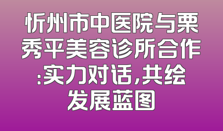 忻州市中医院与栗秀平美容诊所合作：实力对话，共绘发展蓝图