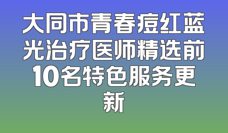 大同市青春痘红蓝光治疗医师精选前10名特色服务更新