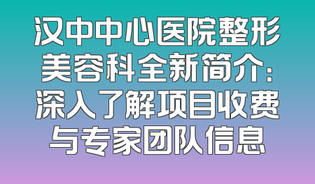 汉中中心医院整形美容科全新简介：深入了解项目收费与专家团队信息