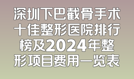 深圳下巴截骨手术十佳整形医院排行榜及2024年整形项目费用一览表