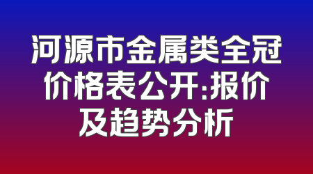 河源市金属类全冠价格表公开：报价及趋势分析
