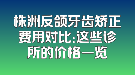 株洲反颌牙齿矫正费用对比：这些诊所的价格一览