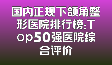 国内正规下颌角整形医院排行榜：Top50强医院综合评价