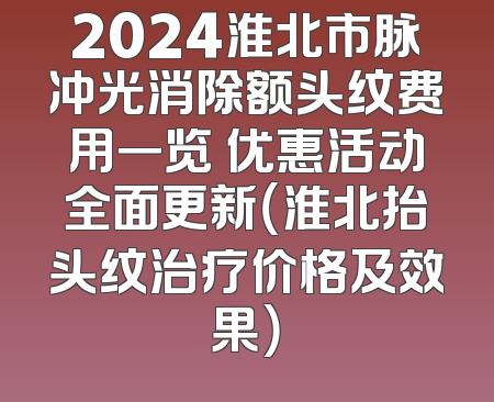 2024淮北市脉冲光消除额头纹费用一览 优惠活动全面更新（淮北抬头纹治疗价格及效果）