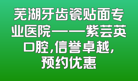 芜湖牙齿瓷贴面专业医院——紫芸英口腔，信誉卓越，预约优惠