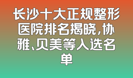 长沙十大正规整形医院排名揭晓，协雅、贝美等入选名单