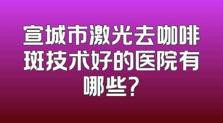 宣城市激光去咖啡斑技术好的医院有哪些？
