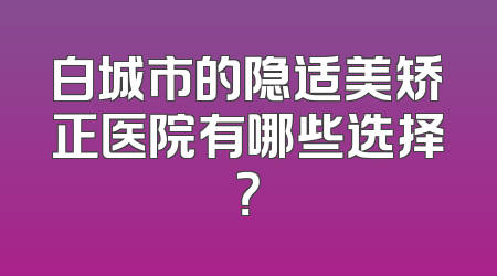 白城市的隐适美矫正医院有哪些选择？