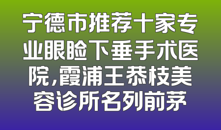 宁德市推荐十家专业眼睑下垂手术医院，霞浦王恭枝美容诊所名列前茅