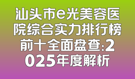 汕头市e光美容医院综合实力排行榜前十全面盘查：2025年度解析