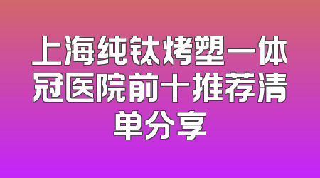 上海纯钛烤塑一体冠医院前十推荐清单分享