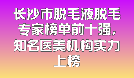 长沙市脱毛液脱毛专家榜单前十强，知名医美机构实力上榜