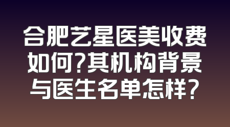 合肥艺星医美收费如何？其机构背景与医生名单怎样？