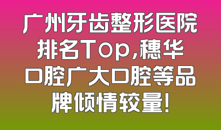 广州牙齿整形医院排名Top，穗华口腔广大口腔等品牌倾情较量！