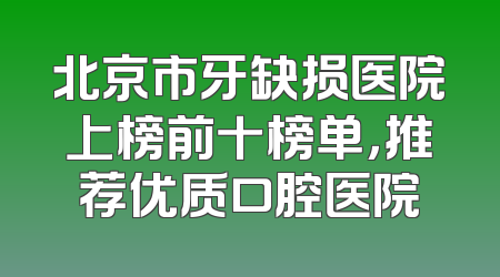 北京市牙缺损医院上榜前十榜单，推荐优质口腔医院