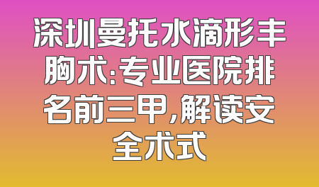 深圳曼托水滴形丰胸术：专业医院排名前三甲，解读安全术式