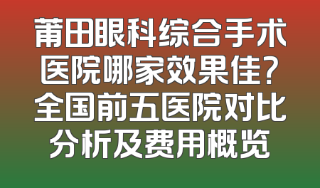 莆田眼科综合手术医院哪家效果佳？全国前五医院对比分析及费用概览