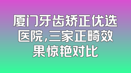 厦门牙齿矫正优选医院，三家正畸效果惊艳对比