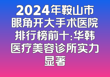 2024年鞍山市眼角开大手术医院排行榜前十：华韩医疗美容诊所实力显著