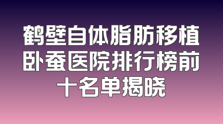 鹤壁自体脂肪移植卧蚕医院排行榜前十名单揭晓