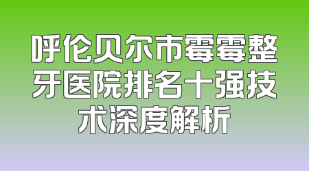呼伦贝尔市霉霉整牙医院排名十强技术深度解析