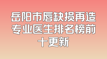 岳阳市唇缺损再造专业医生排名榜前十更新
