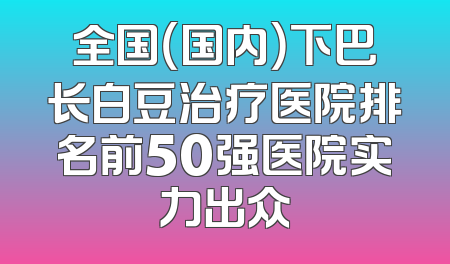 全国（国内）下巴长白豆治疗医院排名前50强医院实力出众