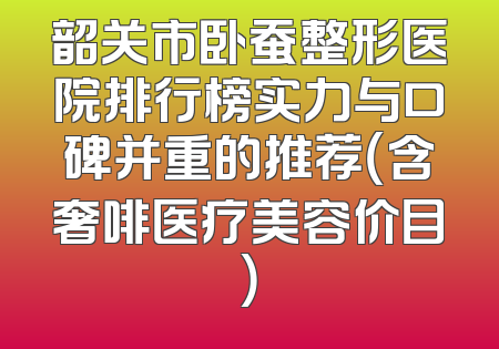 韶关市卧蚕整形医院排行榜实力与口碑并重的推荐（含奢啡医疗美容价目）