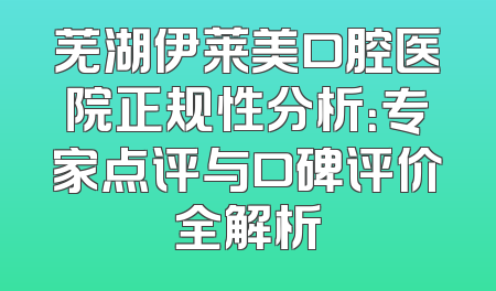 芜湖伊莱美口腔医院正规性分析：专家点评与口碑评价全解析