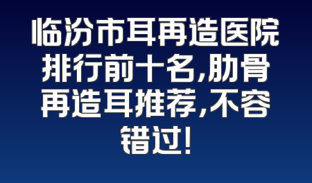 临汾市耳再造医院排行前十名，肋骨再造耳推荐，不容错过！