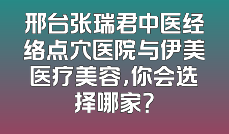 邢台张瑞君中医经络点穴医院与伊美医疗美容，你会选择哪家？