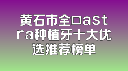 黄石市全口astra种植牙十大优选推荐榜单