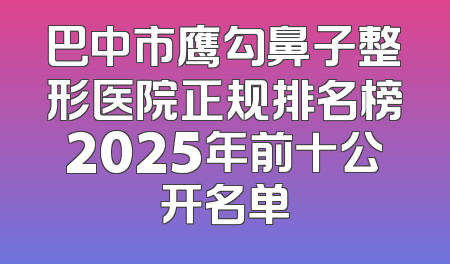 巴中市鹰勾鼻子整形医院正规排名榜2025年前十公开名单