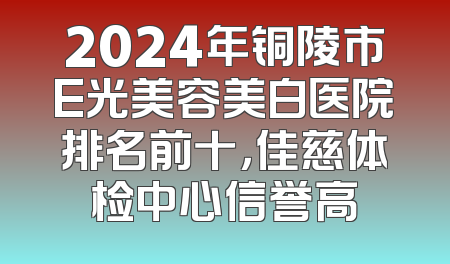 2024年铜陵市E光美容美白医院排名前十，佳慈体检中心信誉高